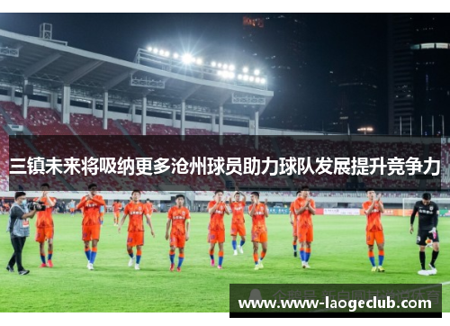 三镇未来将吸纳更多沧州球员助力球队发展提升竞争力