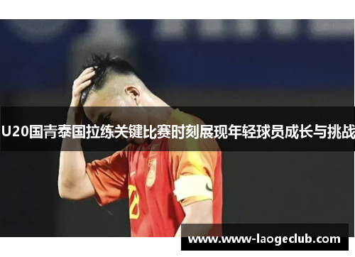 U20国青泰国拉练关键比赛时刻展现年轻球员成长与挑战