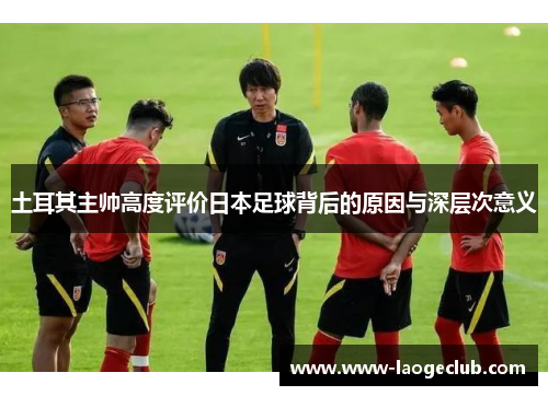 土耳其主帅高度评价日本足球背后的原因与深层次意义