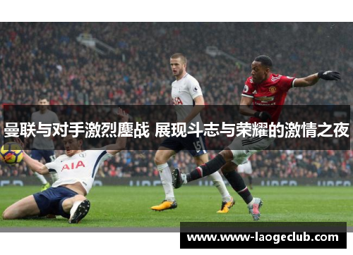 曼联与对手激烈鏖战 展现斗志与荣耀的激情之夜