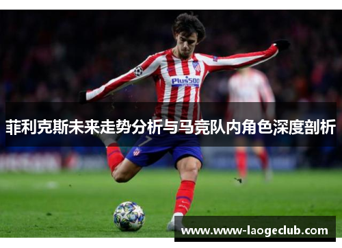 菲利克斯未来走势分析与马竞队内角色深度剖析 菲利克斯未来走势分析与马竞队内角色深度剖析