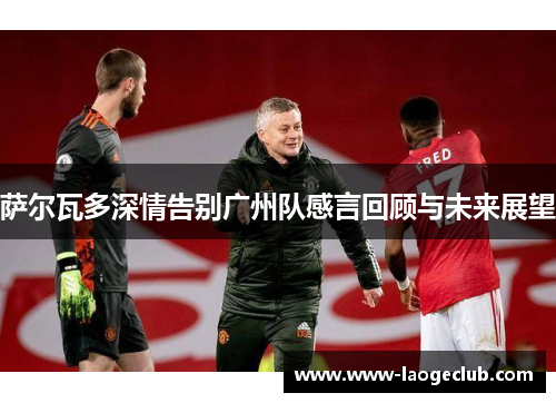 萨尔瓦多深情告别广州队感言回顾与未来展望 萨尔瓦多深情告别广州队感言回顾与未来展望