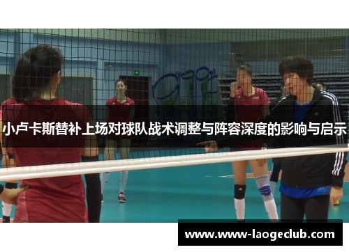 小卢卡斯替补上场对球队战术调整与阵容深度的影响与启示 小卢卡斯替补上场对球队战术调整与阵容深度的影响与启示