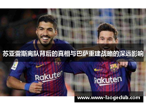 苏亚雷斯离队背后的真相与巴萨重建战略的深远影响