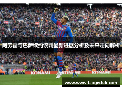 阿劳霍与巴萨续约谈判最新进展分析及未来走向解析