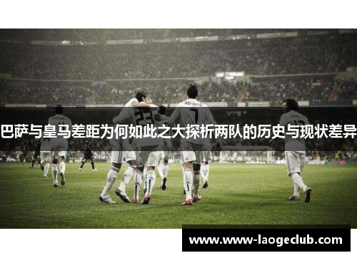 巴萨与皇马差距为何如此之大探析两队的历史与现状差异 巴萨与皇马差距为何如此之大探析两队的历史与现状差异