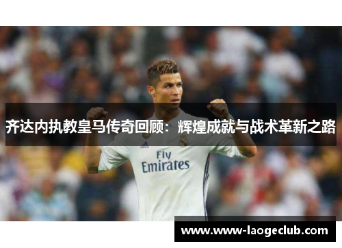 齐达内执教皇马传奇回顾：辉煌成就与战术革新之路