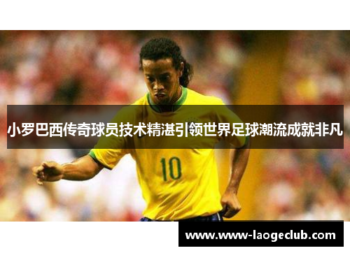 小罗巴西传奇球员技术精湛引领世界足球潮流成就非凡