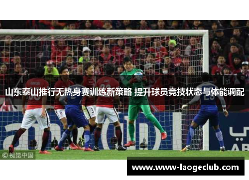 山东泰山推行无热身赛训练新策略 提升球员竞技状态与体能调配