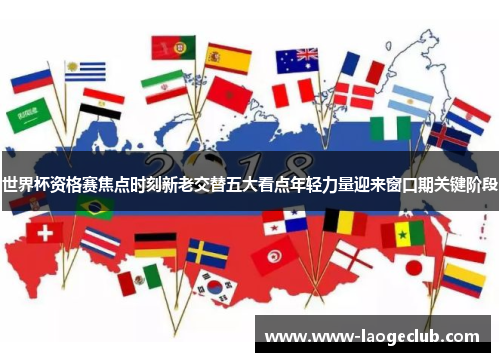 世界杯资格赛焦点时刻新老交替五大看点年轻力量迎来窗口期关键阶段