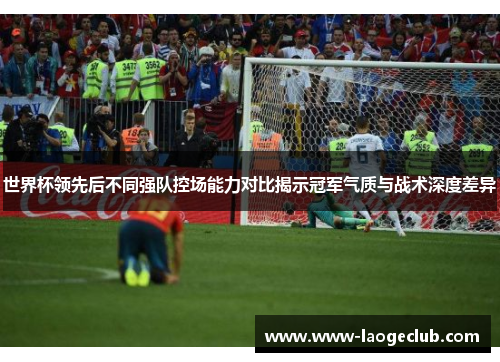 世界杯领先后不同强队控场能力对比揭示冠军气质与战术深度差异