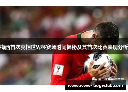 梅西首次亮相世界杯赛场时间揭秘及其首次比赛表现分析