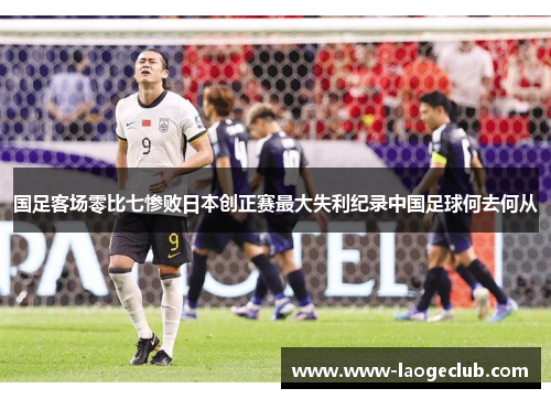 国足客场零比七惨败日本创正赛最大失利纪录中国足球何去何从