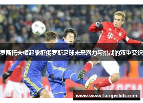 罗斯托夫崛起象征俄罗斯足球未来潜力与挑战的双重交织