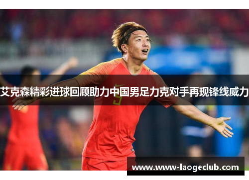 艾克森精彩进球回顾助力中国男足力克对手再现锋线威力 艾克森精彩进球回顾助力中国男足力克对手再现锋线威力