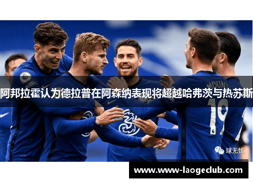 阿邦拉霍认为德拉普在阿森纳表现将超越哈弗茨与热苏斯 阿邦拉霍认为德拉普在阿森纳表现将超越哈弗茨与热苏斯