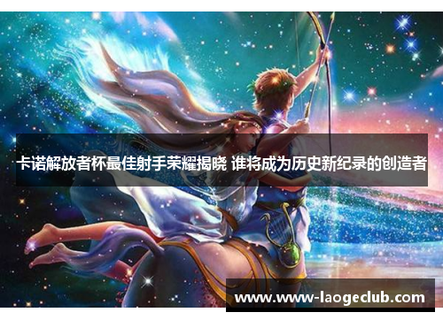 卡诺解放者杯最佳射手荣耀揭晓 谁将成为历史新纪录的创造者