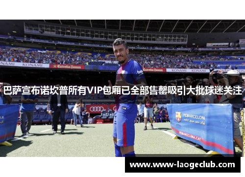巴萨宣布诺坎普所有VIP包厢已全部售罄吸引大批球迷关注 巴萨宣布诺坎普所有VIP包厢已全部售罄吸引大批球迷关注